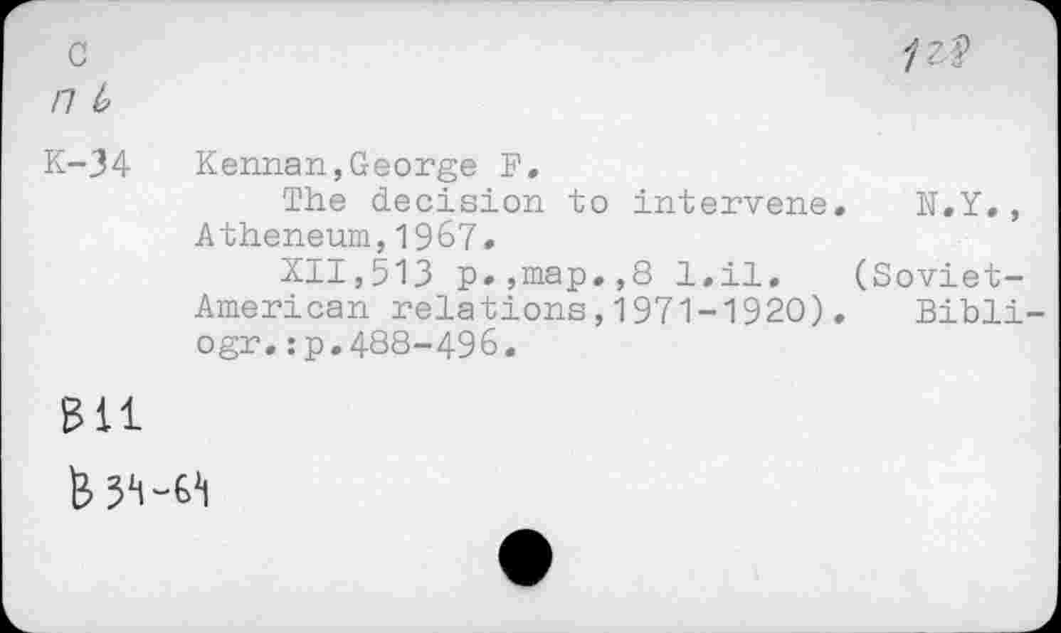 ﻿c /7 4
1 z. %
K-34 Kennan,George F.
The decision to intervene. N.Y., Atheneum,1967»
XII,513 p.,map.,8 l.il. (Soviet-American relations,1971-1920)• Bibli-ogr.:p.488-496.
sit